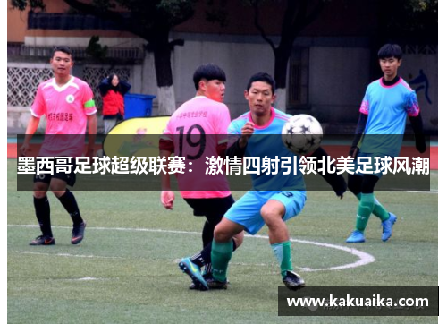 墨西哥足球超级联赛:激情四射引领北美足球风潮 墨西哥足球超级联赛:激情四射引领北美足球风潮