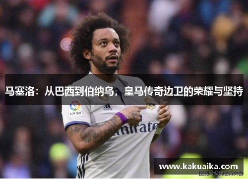 马塞洛:从巴西到伯纳乌,皇马传奇边卫的荣耀与坚持 马塞洛:从巴西到伯纳乌,皇马传奇边卫的荣耀与坚持