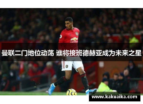 曼联二门地位动荡 谁将接班德赫亚成为未来之星 曼联二门地位动荡 谁将接班德赫亚成为未来之星