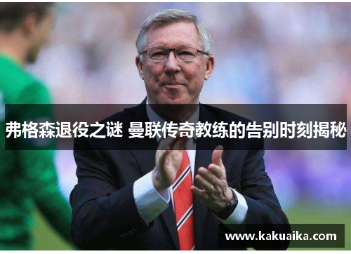 弗格森退役之谜 曼联传奇教练的告别时刻揭秘